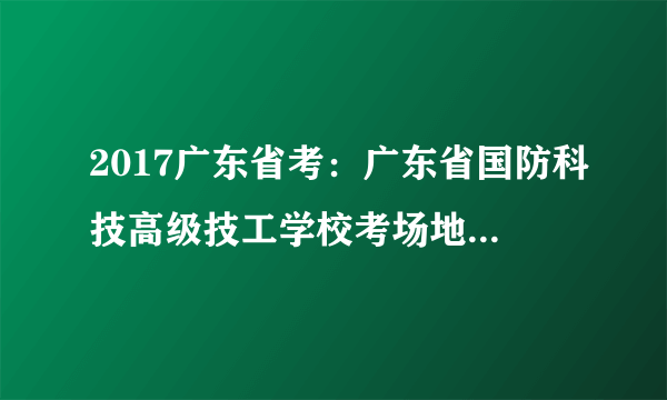 2017广东省考：广东省国防科技高级技工学校考场地图及乘车路线图