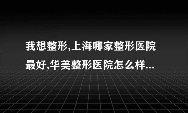 我想整形,上海哪家整形医院最好,华美整形医院怎么样我想知道一家