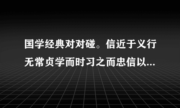 国学经典对对碰。信近于义行无常贞学而时习之而忠信以为宝言无常信不亦说乎儒有不宝金玉言可复也君子坦荡荡诲人不倦抑为之不厌小人长戚戚