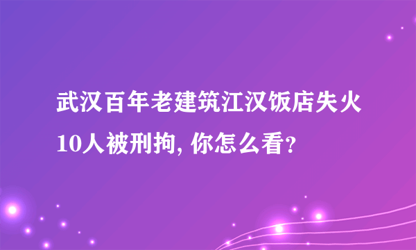 武汉百年老建筑江汉饭店失火10人被刑拘, 你怎么看？