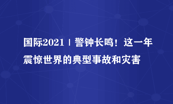 国际2021｜警钟长鸣！这一年震惊世界的典型事故和灾害