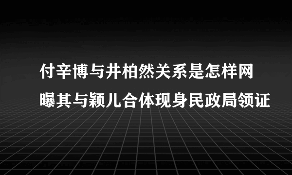 付辛博与井柏然关系是怎样网曝其与颖儿合体现身民政局领证