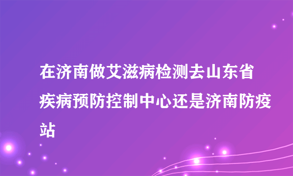 在济南做艾滋病检测去山东省疾病预防控制中心还是济南防疫站