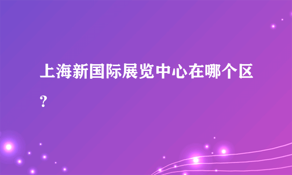 上海新国际展览中心在哪个区？