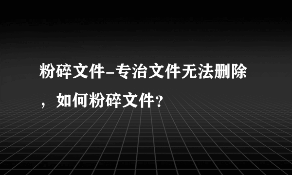 粉碎文件-专治文件无法删除，如何粉碎文件？