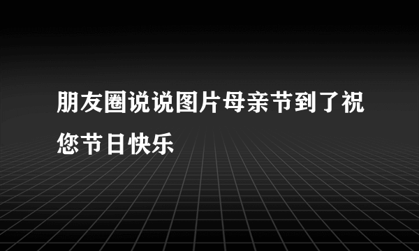 朋友圈说说图片母亲节到了祝您节日快乐