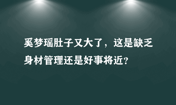 奚梦瑶肚子又大了，这是缺乏身材管理还是好事将近？