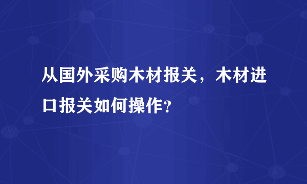 从国外采购木材报关，木材进口报关如何操作？