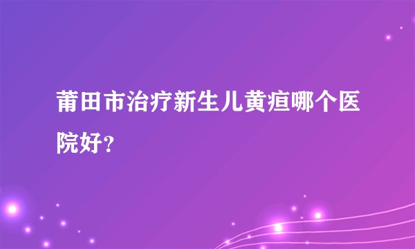 莆田市治疗新生儿黄疸哪个医院好？