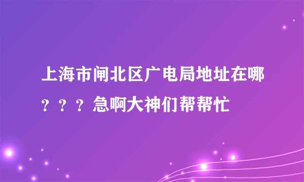 上海市闸北区广电局地址在哪？？？急啊大神们帮帮忙