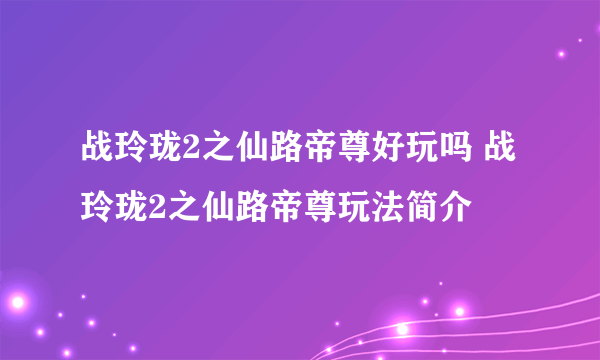 战玲珑2之仙路帝尊好玩吗 战玲珑2之仙路帝尊玩法简介