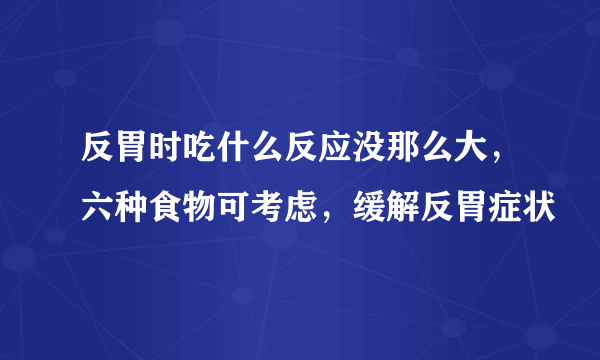 反胃时吃什么反应没那么大，六种食物可考虑，缓解反胃症状