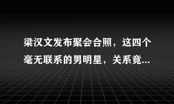 梁汉文发布聚会合照，这四个毫无联系的男明星，关系竟然这么好？