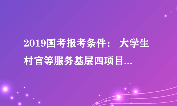 2019国考报考条件： 大学生村官等服务基层四项目人员在服务期内就读全日制研究生，或在其他企事业单位工作，应如何处理