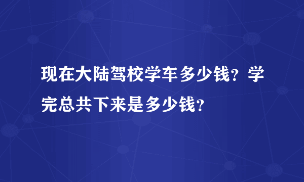 现在大陆驾校学车多少钱？学完总共下来是多少钱？