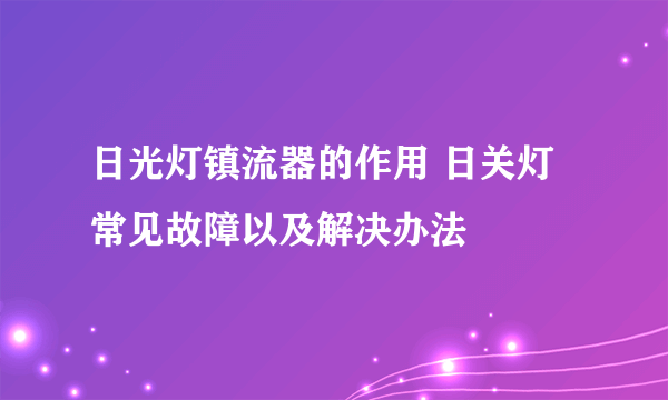 日光灯镇流器的作用 日关灯常见故障以及解决办法