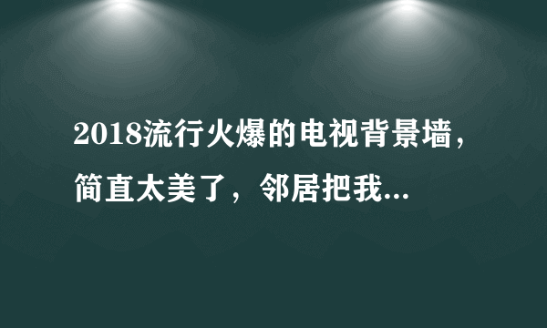 2018流行火爆的电视背景墙，简直太美了，邻居把我家门槛都踩坏了