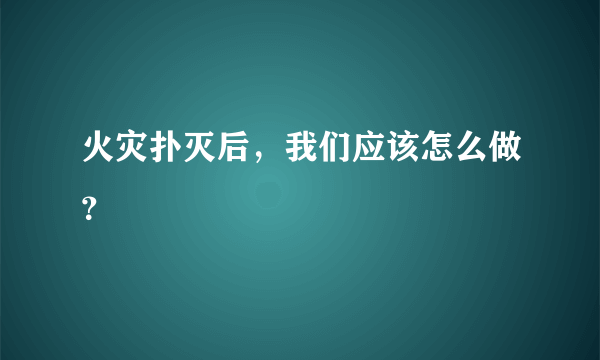 火灾扑灭后，我们应该怎么做？