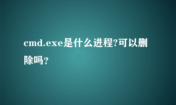 cmd.exe是什么进程?可以删除吗？