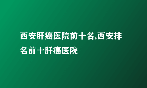 西安肝癌医院前十名,西安排名前十肝癌医院