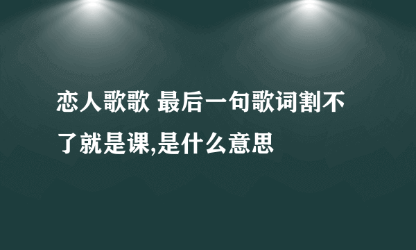 恋人歌歌 最后一句歌词割不了就是课,是什么意思