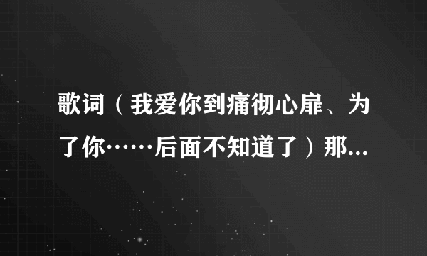 歌词（我爱你到痛彻心扉、为了你……后面不知道了）那首歌曲里面的？歌曲名字、