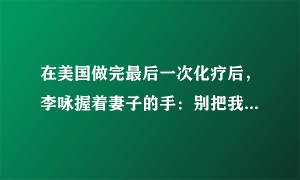 在美国做完最后一次化疗后，李咏握着妻子的手：别把我遗体运回国