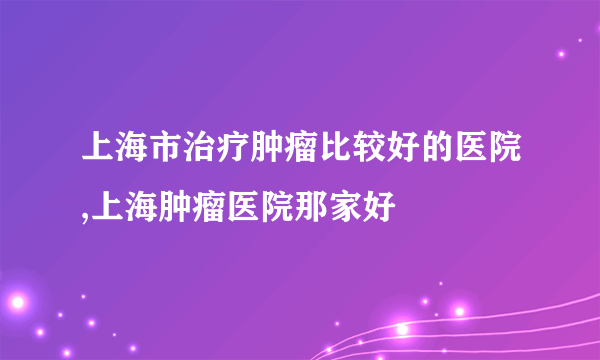 上海市治疗肿瘤比较好的医院,上海肿瘤医院那家好