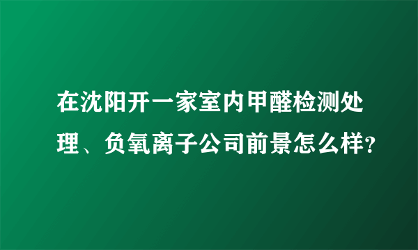 在沈阳开一家室内甲醛检测处理、负氧离子公司前景怎么样？