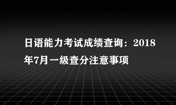 日语能力考试成绩查询：2018年7月一级查分注意事项