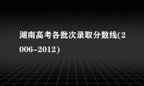 湖南高考各批次录取分数线(2006-2012)