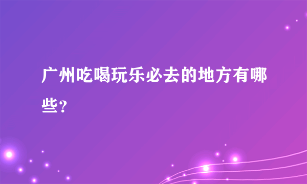 广州吃喝玩乐必去的地方有哪些？