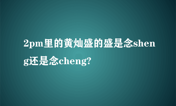 2pm里的黄灿盛的盛是念sheng还是念cheng?