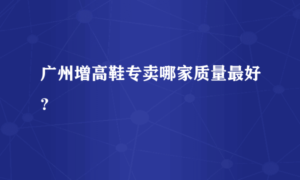 广州增高鞋专卖哪家质量最好？