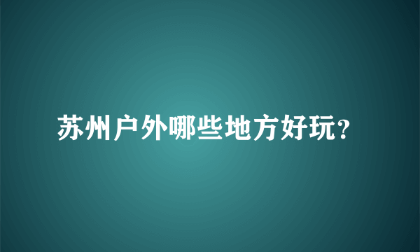 苏州户外哪些地方好玩？