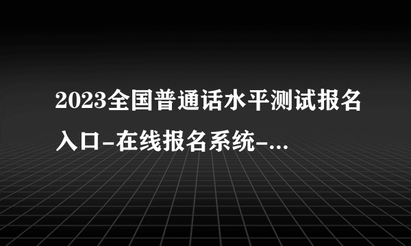 2023全国普通话水平测试报名入口-在线报名系统-报名流程