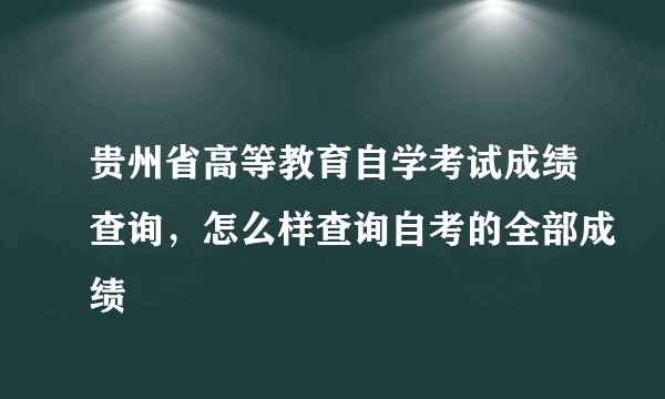 贵州省高等教育自学考试成绩查询，怎么样查询自考的全部成绩