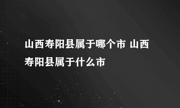 山西寿阳县属于哪个市 山西寿阳县属于什么市