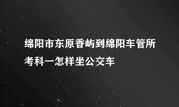 绵阳市东原香屿到绵阳车管所考科一怎样坐公交车