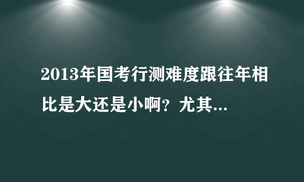 2013年国考行测难度跟往年相比是大还是小啊？尤其跟12年相比，谢谢啦