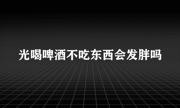 光喝啤酒不吃东西会发胖吗