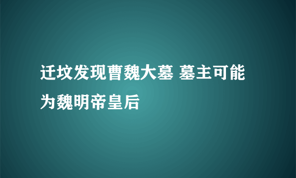 迁坟发现曹魏大墓 墓主可能为魏明帝皇后