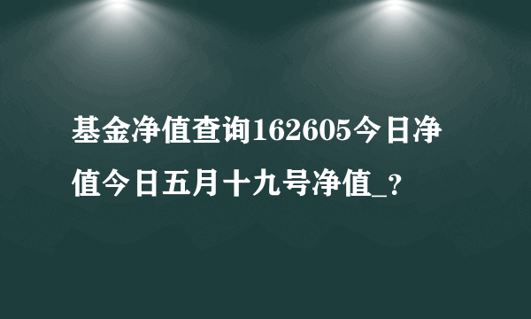 基金净值查询162605今日净值今日五月十九号净值_？