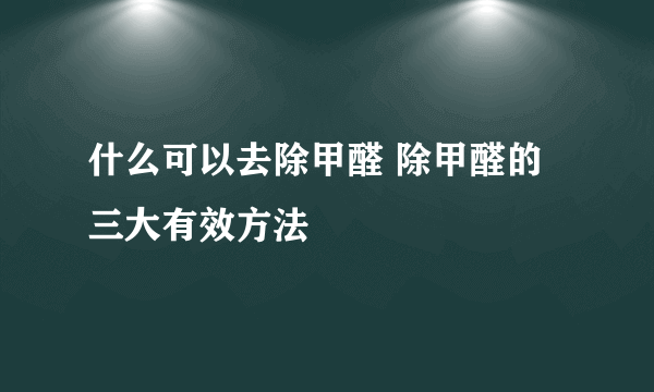 什么可以去除甲醛 除甲醛的三大有效方法