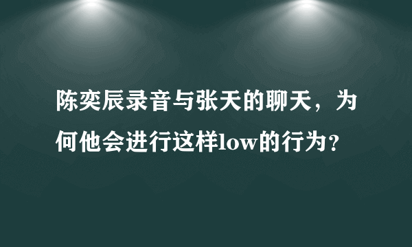 陈奕辰录音与张天的聊天，为何他会进行这样low的行为？