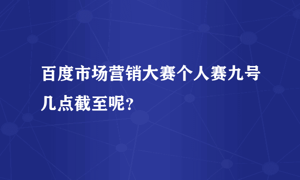 百度市场营销大赛个人赛九号几点截至呢？