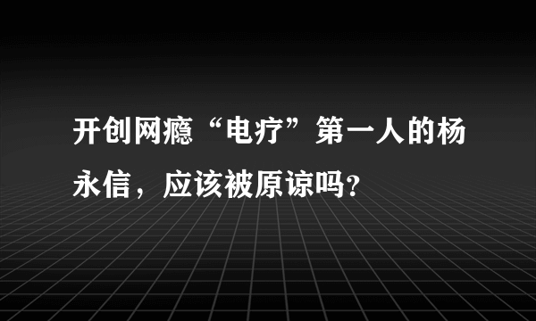 开创网瘾“电疗”第一人的杨永信，应该被原谅吗？