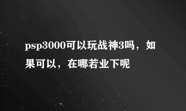 psp3000可以玩战神3吗，如果可以，在哪若业下呢