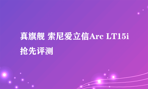 真旗舰 索尼爱立信Arc LT15i抢先评测