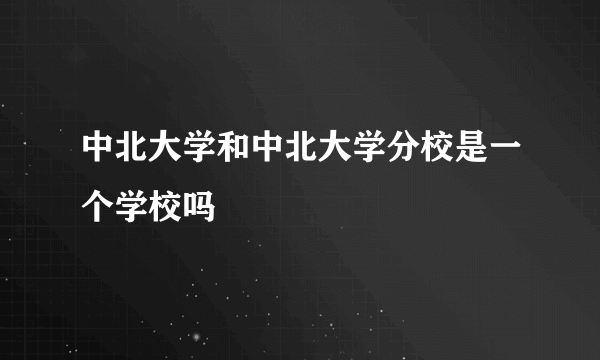 中北大学和中北大学分校是一个学校吗